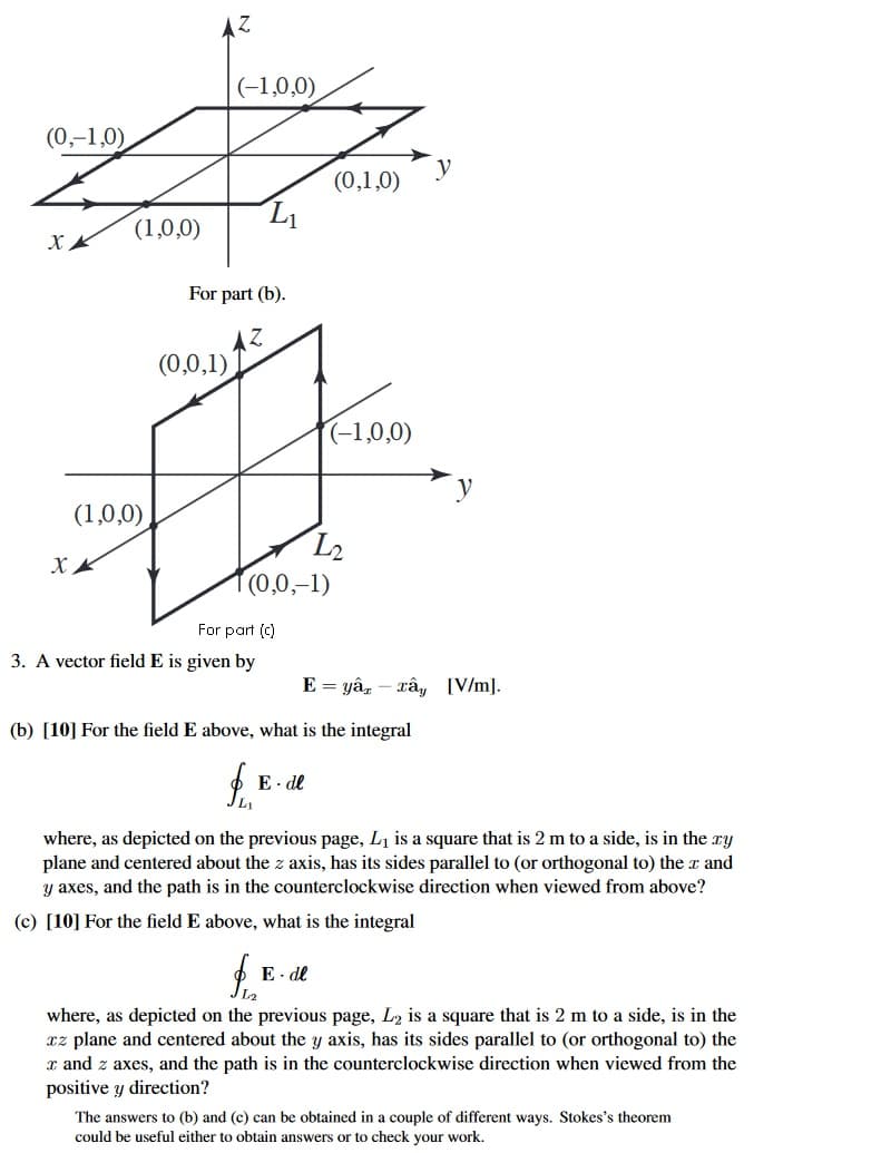 (0,-1,0)
AZ
(-1,0,0)
y
(0,1,0)
L₁
(1,0,0)
XX
(1,0,0)
XX
For part (b).
Z
(0,0,1)
(-1,0,0)
L2
(0,0,-1)
For part (c)
E=yêu, – Tây [V/m].
3. A vector field E is given by
(b) [10] For the field E above, what is the integral
E.dl
L1
where, as depicted on the previous page, L₁ is a square that is 2 m to a side, is in the .xy
plane and centered about the z axis, has its sides parallel to (or orthogonal to) the x and
y axes, and the path is in the counterclockwise direction when viewed from above?
(c) [10] For the field E above, what is the integral
f
E-de
where, as depicted on the previous page, L2 is a square that is 2 m to a side, is in the
xz plane and centered about the y axis, has its sides parallel to (or orthogonal to) the
x and z axes, and the path is in the counterclockwise direction when viewed from the
positive y direction?
The answers to (b) and (c) can be obtained in a couple of different ways. Stokes's theorem
could be useful either to obtain answers or to check your work.