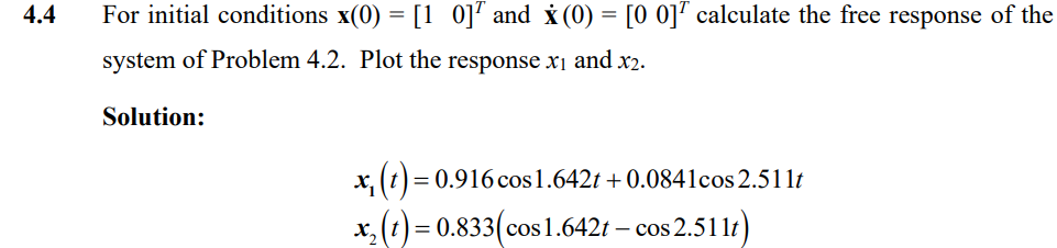 4.4
For initial conditions x(0) = [10] and x(0) = [00] calculate the free response of the
system of Problem 4.2. Plot the response x1 and x2.
Solution:
x₁ (t) =
= 0.916 cos 1.642t+ 0.0841cos 2.511t
x2(t) = 0.833(cos1.642t – cos 2.511t)