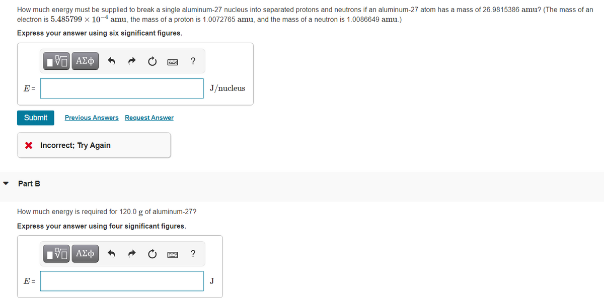 How much energy must be supplied to break a single aluminum-27 nucleus into separated protons and neutrons if an aluminum-27 atom has a mass of 26.9815386 amu? (The mass of an
electron is 5.485799 × 10-4 amu, the mass of a proton is 1.0072765 amu, and the mass of a neutron is 1.0086649 amu.)
Express your answer using six significant figures.
跖
ΕΧΕΙ ΑΣΦ
Submit Previous Answers Request Answer
× Incorrect; Try Again
Part B
?
J/nucleus
How much energy is required for 120.0 g of aluminum-27?
Express your answer using four significant figures.
ΜΕ ΑΣΦ
?
E=
J