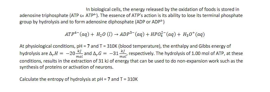 In biological cells, the energy released by the oxidation of foods is stored in
adenosine triphosphate (ATP or ATP4). The essence of ATP's action is its ability to lose its terminal phosphate
group by hydrolysis and to form adenosine diphosphate (ADP or ADP³-)
ATP+ (aq) + H₂0 (1)→ ADP³- (aq) + HPO¯(aq) + H₂O+ (aq)
At physiological conditions, pH = 7 and T = 310K (blood temperature), the enthalpy and Gibbs energy of
hydrolysis are A, H = -20 and AG = -31, respectively. The hydrolysis of 1.00 mol of ATP, at these
conditions, results in the extraction of 31 kJ of energy that can be used to do non-expansion work such as the
synthesis of proteins or activation of neurons.
mol
Calculate the entropy of hydrolysis at pH = 7 and T = 310K