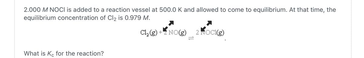2.000 M NOCI is added to a reaction vessel at 500.0 K and allowed to come to equilibrium. At that time, the
equilibrium concentration of Cl2 is 0.979 M.
What is Kc for the reaction?
Cl2(g) + 2 NO(g)
=2
2 NOCI(g)