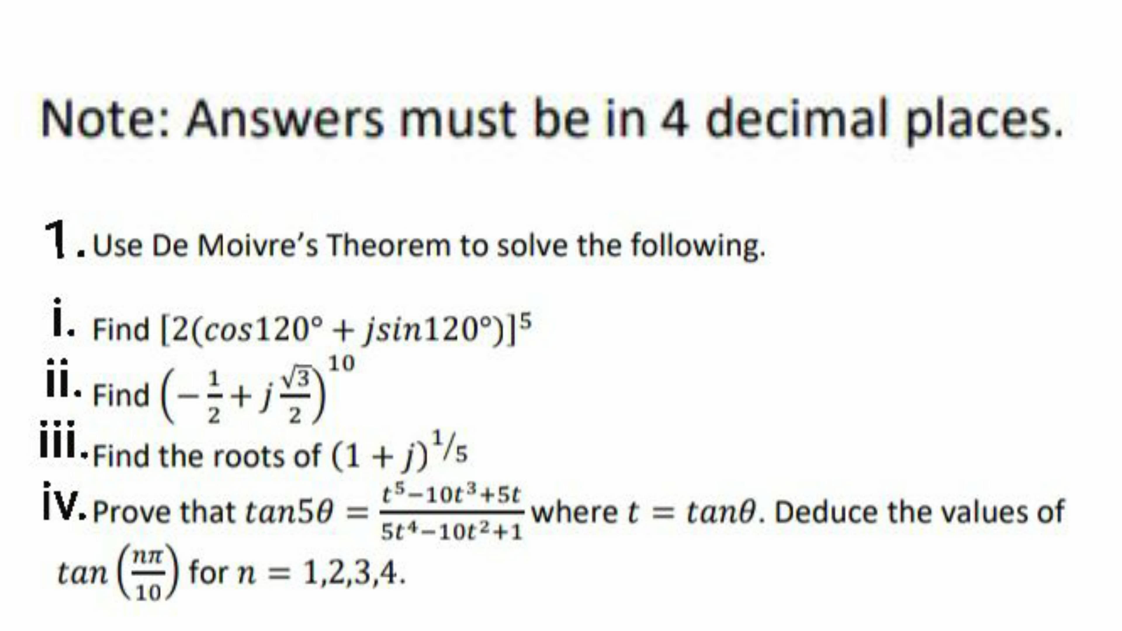 Note: Answers must be in 4 decimal places.
1.Use De Moivre's Theorem to solve the following.
I. Find [2(cos120° + jsin120°)]5
i.
ii. Find (-+j
10
부
III.Find the roots of (1 + j)*/5
t5-10t3+5t
iV. Prove that tan50
where t = tan0. Deduce the values of
5t4-10t2+1
nn
tan
for n = 1,2,3,4.
10
