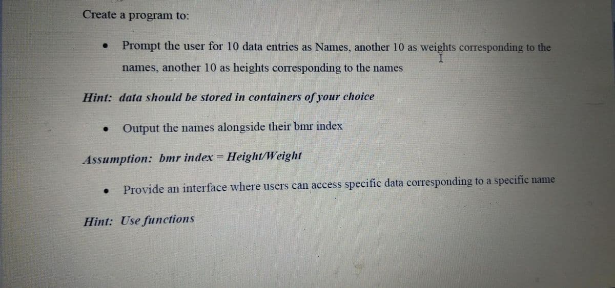Create a program to:
Prompt the user for 10 data entries as Names, another 10 as weights corresponding to the
I.
names, another 10 as heights corresponding to the names
Hint: data should be stored in containers of your choice
Output the names alongside their bmr index
Assumption: bmr index = Height/Weight
Provide an interface where users can access specific data corresponding to a specific name
Hint: Use functions
