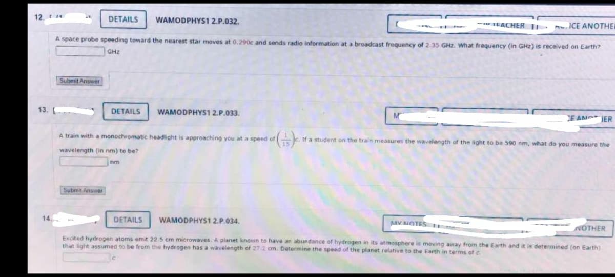 12.4
13.
14.
Submit Answer
DETAILS WAMODPHYS1 2.P.032.
A space probe speeding toward the nearest star moves at 0.290c and sends radio information at a broadcast frequency of 2.35 GHz. What frequency (in GHz) is received on Earth?
GHz
Submit Answer
DETAILS
A train with a monochromatic headlight is approaching you at a speed of
wavelength (in nm) to be?
nm
WAMODPHYS1 2.P.033.
DETAILS
WAMODPHYS1 2.P.034.
--- TEACHER 11.
M
ICE ANOTHER
H
c. If a student on the train measures the wavelength of the light to be 590 nm, what do you measure the
15
MY NOTES 11
NOTHER
Excited hydrogen atoms emit 22.5 cm microwaves. A planet known to have an abundance of hydrogen in its atmosphere is moving away from the Earth and it is determined (on Earth)
that light assumed to be from the hydrogen has a wavelength of 27/2 cm. Determine the speed of the planet relative to the Earth in terms of c
E AN JER