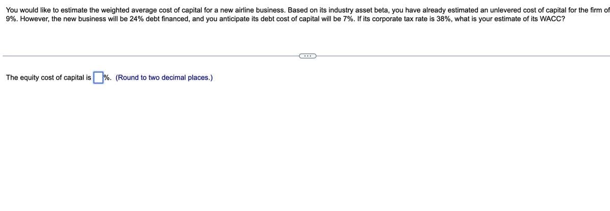 You would like to estimate the weighted average cost of capital for a new airline business. Based on its industry asset beta, you have already estimated an unlevered cost of capital for the firm of
9%. However, the new business will be 24% debt financed, and you anticipate its debt cost of capital will be 7%. If its corporate tax rate is 38%, what is your estimate of its WACC?
The equity cost of capital is %. (Round to two decimal places.)