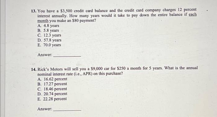 13. You have a $3,500 credit card balance and the credit card company charges 12 percent
interest annually. How many years would it take to pay down the entire balance if each
month you make an $80 payment?
A. 4.8 years
B. 5.8 years
C. 12.3 years
D. 57.8 years
E. 70.0 years
Answer:
14. Rick's Motors will sell you a $9,000 car for $250 a month for 5 years. What is the annual
nominal interest rate (i.e., APR) on this purchase?
A. 16.62 percent
B. 17.27 percent
C. 18.46 percent
D. 20.74 percent
E. 22.28 percent
Answer:
