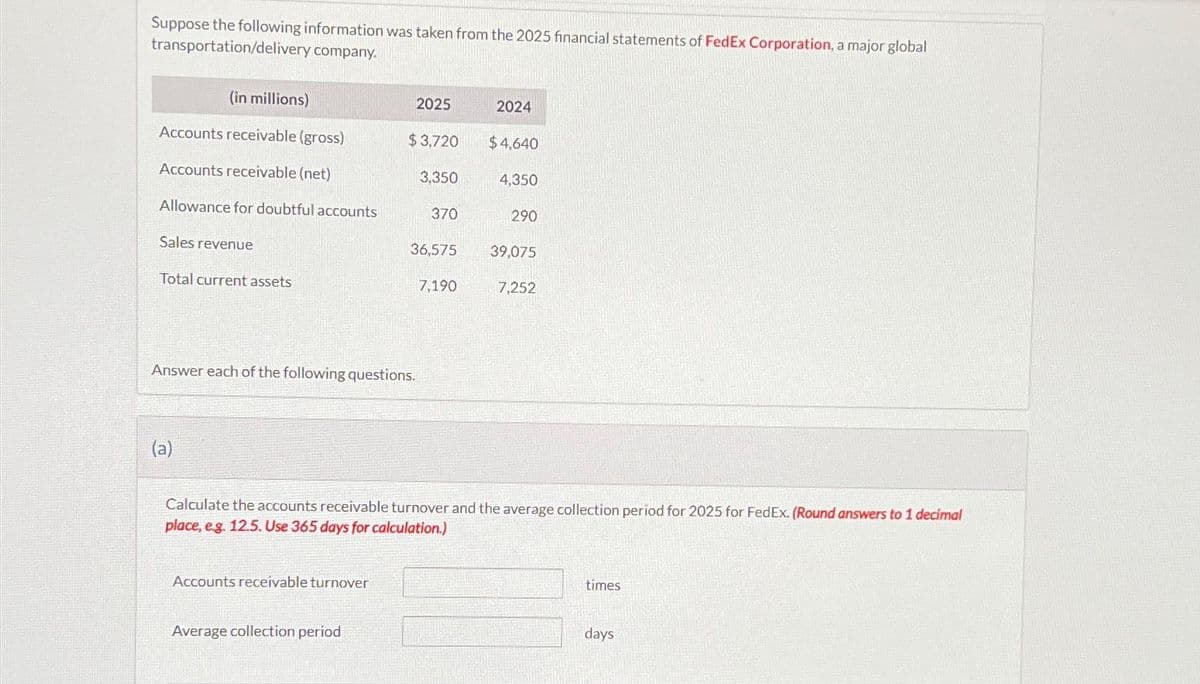 Suppose the following information was taken from the 2025 financial statements of FedEx Corporation, a major global
transportation/delivery company.
(in millions)
Accounts receivable (gross)
Accounts receivable (net)
Allowance for doubtful accounts
Sales revenue
Total current assets
(a)
Answer each of the following questions.
Accounts receivable turnover
2025
$3,720
Average collection period
3,350
370
36,575
7,190
2024
$4,640
4,350
290
39,075
Calculate the accounts receivable turnover and the average collection period for 2025 for FedEx. (Round answers to 1 decimal
place, e.g. 12.5. Use 365 days for calculation.)
7,252
times
days