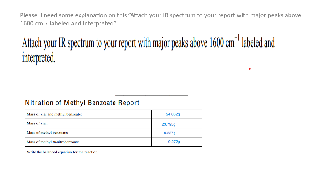 Please I need some explanation on this "Attach your IR spectrum to your report with major peaks above
1600 cmí labeled and interpreted"
Attach your IR spectrum to your report with major peaks above 1600 cm labeled and
interpreted.
Nitration of Methyl Benzoate Report
Mass of vial and methyl benzoate:
Mass of vial:
Mass of methyl benzoate:
Mass of methyl m-nitrobenzoate
Write the balanced equation for the reaction.
24.032g
23.795g
0.237g
0.272g