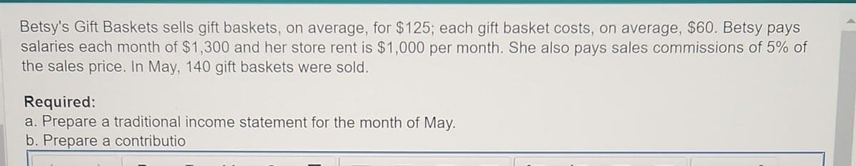 Betsy's Gift Baskets sells gift baskets, on average, for $125; each gift basket costs, on average, $60. Betsy pays
salaries each month of $1,300 and her store rent is $1,000 per month. She also pays sales commissions of 5% of
the sales price. In May, 140 gift baskets were sold.
Required:
a. Prepare a traditional income statement for the month of May.
b. Prepare a contributio