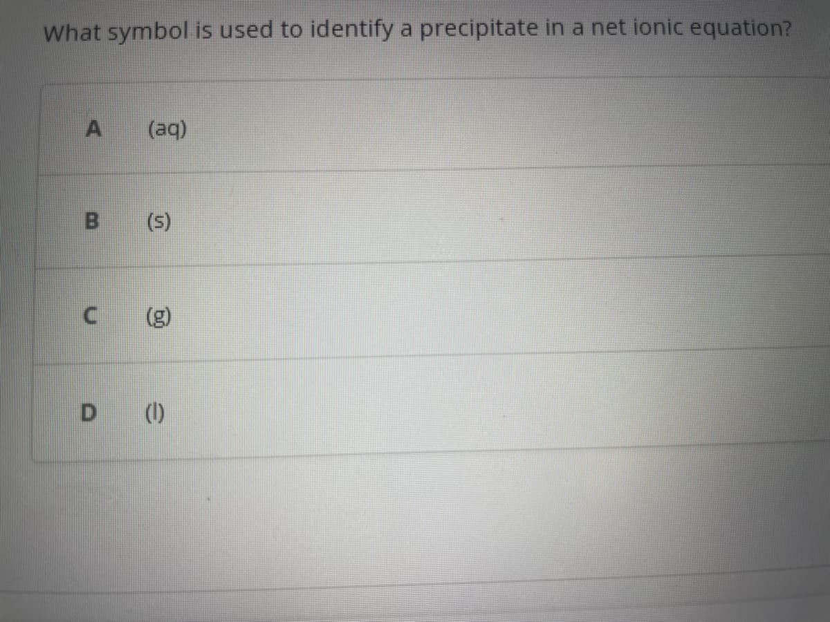 What symbol is used to identify a precipitate in a net ionic equation?
B
C
(aq)
(s)
D ()