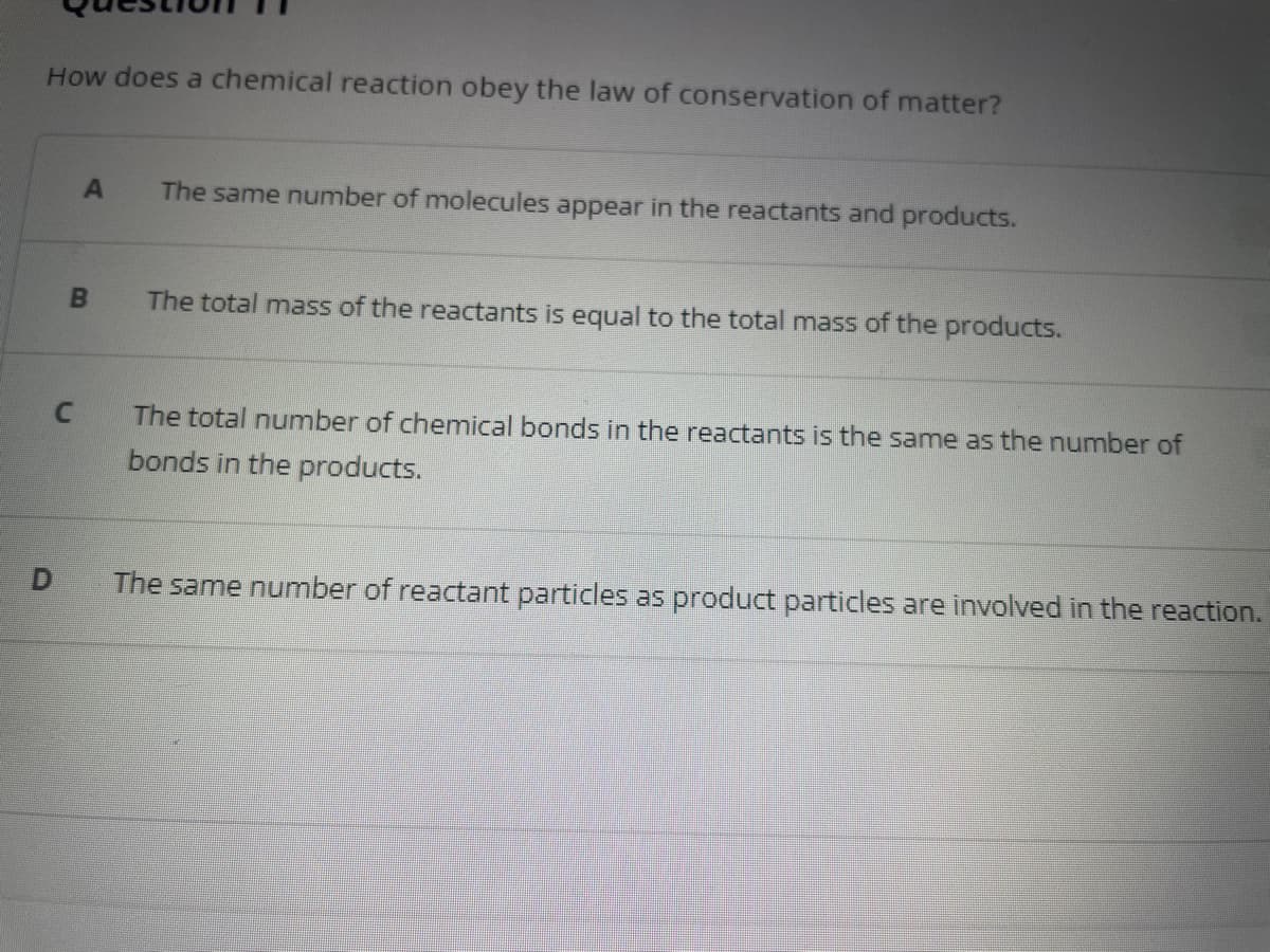 How does a chemical reaction obey the law of conservation of matter?
C
D
A
B
The same number of molecules appear in the reactants and products.
The total mass of the reactants is equal to the total mass of the products.
The total number of chemical bonds in the reactants is the same as the number of
bonds in the products.
The same number of reactant particles as product particles are involved in the reaction.