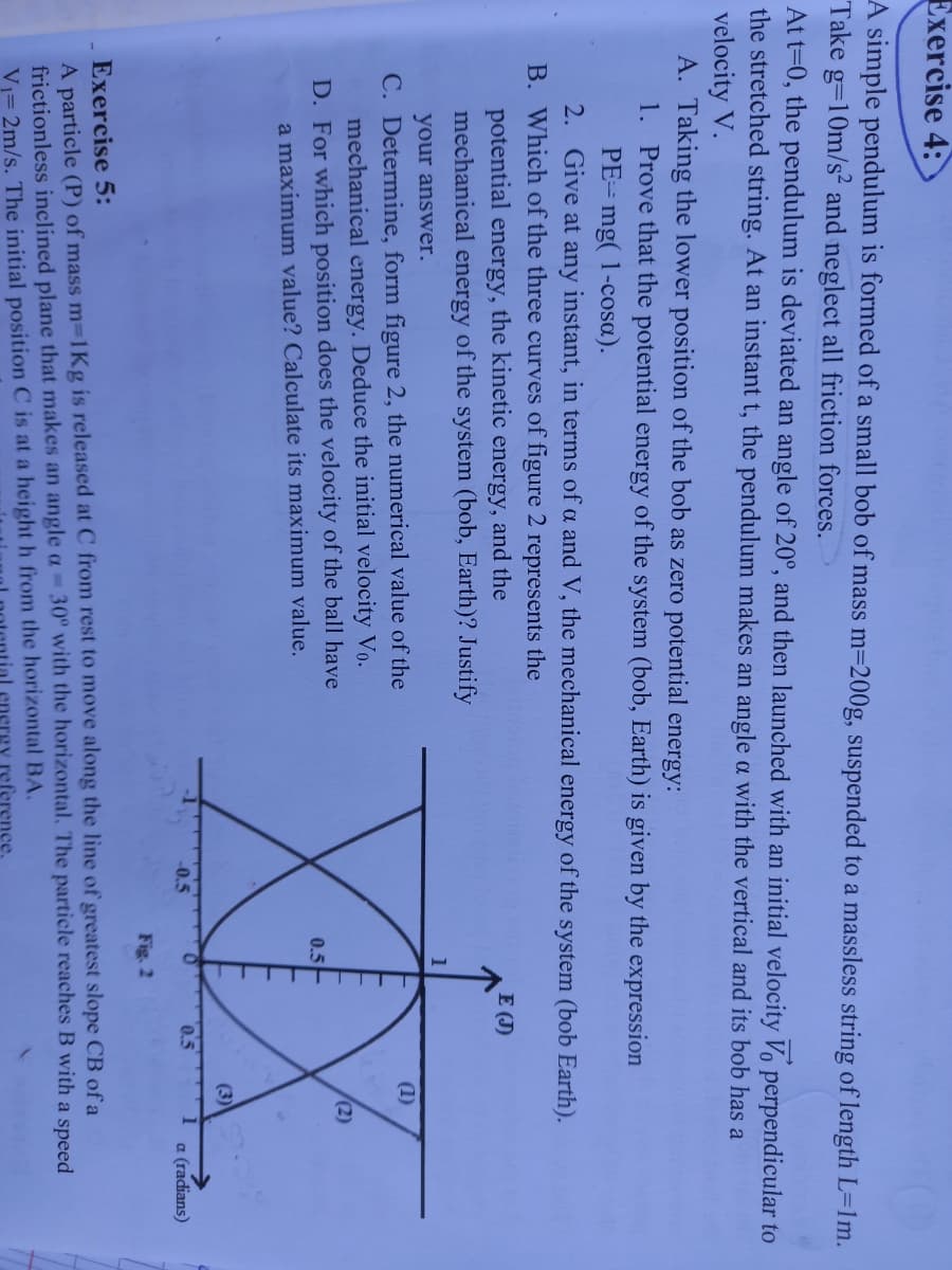 Exercise 4:
A simple pendulum is formed of a small bob of mass m=200g, suspended to a massless string of length L=1m.
Take g=10m/s and neglect all friction forces.
At t=0, the pendulum is deviated an angle of 20°, and then launched with an initial velocity Vo perpendicular to
the stretched string. At an instant t, the pendulum makes an angle a with the vertical and its bob has a
velocity V.
A. Taking the lower position of the bob as zero potential energy:
1. Prove that the potential energy of the system (bob, Earth) is given by the expression
PE= mg( 1-cosa).
2. Give at any instant, in terms of a and V, the mechanical energy of the system (bob Earth).
B. Which of the three curves of figure 2 represents the
potential energy, the kinetic energy, and the
mechanical energy of the system (bob, Earth)? Justify
E (J)
XX
your answer.
C. Determine, form figure 2, the numerical value of the
mechanical energy. Deduce the initial velocity Vo.
D. For which position does the velocity of the ball have
a maximum value? Calculate its maximum value.
(1)
(2)
0.5
(3)
-0.5
0.5
a (radians)
Fig. 2
Exercise 5:
A particle (P) of mass m-1Kg is released at C from rest to move along the line of greatest slope CB of a
frictionless inclined plane that makes an angle a 30° with the horizontal. The particle reaches B with a speed
Vi= 2m/s. The initial position C is at a height h from the horizontal BA.
reference,
