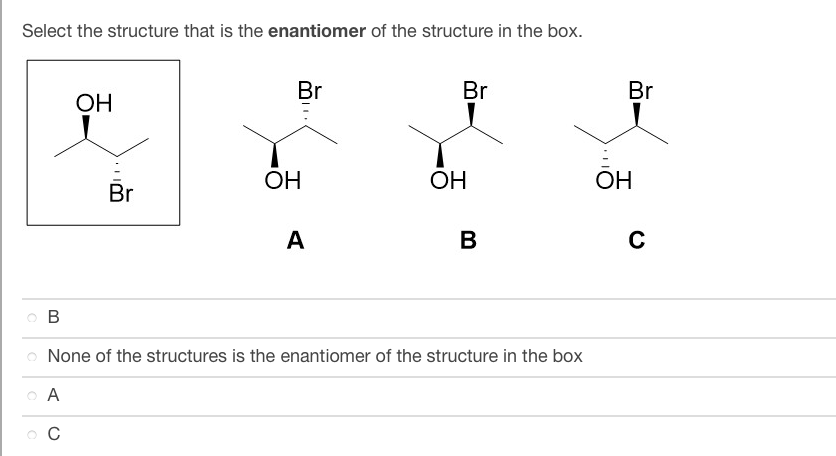 Select the structure that is the enantiomer of the structure in the box.
Br
Br
OH
ОН
ОН
Br
A
в
B
o None of the structures is the enantiomer of the structure in the box
CA
ос
Br
ОН
C