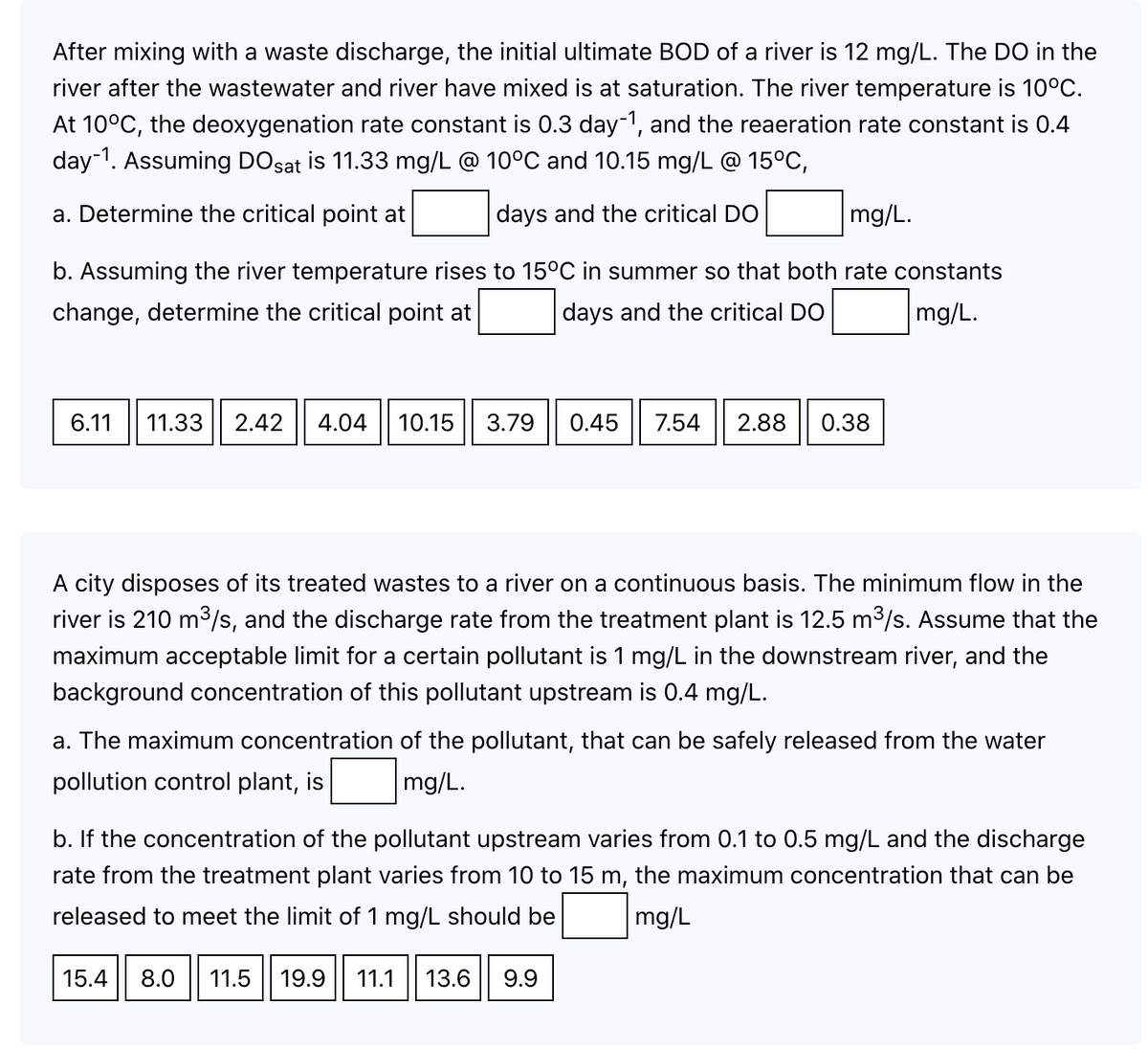 After mixing with a waste discharge, the initial ultimate BOD of a river is 12 mg/L. The DO in the
river after the wastewater and river have mixed is at saturation. The river temperature is 10°C.
At 10°C, the deoxygenation rate constant is 0.3 day-1, and the reaeration rate constant is 0.4
day-1. Assuming DOsat is 11.33 mg/L @ 10°C and 10.15 mg/L @ 15°C,
a. Determine the critical point at
days and the critical DO
mg/L.
b. Assuming the river temperature rises to 15°C in summer so that both rate constants
change, determine the critical point at
days and the critical DO
mg/L.
6.11 11.33 2.42 4.04 10.15 3.79
0.45 7.54 2.88 0.38
A city disposes of its treated wastes to a river on a continuous basis. The minimum flow in the
river is 210 m³/s, and the discharge rate from the treatment plant is 12.5 m³/s. Assume that the
maximum acceptable limit for a certain pollutant is 1 mg/L in the downstream river, and the
background concentration of this pollutant upstream is 0.4 mg/L.
a. The maximum concentration of the pollutant, that can be safely released from the water
pollution control plant, is mg/L.
b. If the concentration of the pollutant upstream varies from 0.1 to 0.5 mg/L and the discharge
rate from the treatment plant varies from 10 to 15 m, the maximum concentration that can be
released to meet the limit of 1 mg/L should be mg/L
15.4 8.0 11.5 19.9 11.1 13.6 9.9