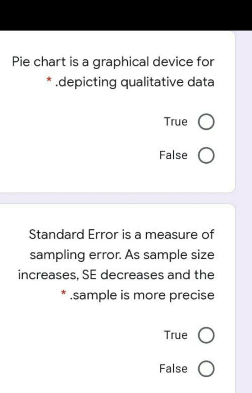 Pie chart is a graphical device for
* .depicting qualitative data
True O
False O
Standard Error is a measure of
sampling error. As sample size
increases, SE decreases and the
.sample is more precise
True O
False O

