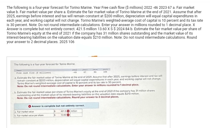 The following is a four-year forecast for Torino Marine. Year Free cash flow ($ millions) 2022 -46 2023 67 a. Fair market
value b. Fair market value per share a. Estimate the fair market value of Torino Marine at the end of 2021. Assume that after
2025, earnings before interest and tax will remain constant at $200 million, depreciation will equal capital expenditures in
each year, and working capital will not change. Torino Marine's weighted-average cost of capital is 10 percent and its tax rate
is 30 percent. Note: Do not round intermediate calculations. Enter your answer in millions rounded to 1 decimal place. X
Answer is complete but not entirely correct. 421.5 million 13.60 XS $ 2024 84 b. Estimate the fair market value per share of
Torino Marine's equity at the end of 2021 if the company has 31 million shares outstanding and the market value of its
interest-bearing liabilities on the valuation date equals $210 million. Note: Do not round intermediate calculations. Round
your answer to 2 decimal places. 2025 106
The following is a four-year forecast for Torino Marine.
2022
-46
Year
Free cash flow (5 millions)
2023 2024
67 84
a. Estimate the fair market value of Torino Marine at the end of 2021. Assume that after 2025, earnings before interest and tax will
remain constant at $200 million, depreciation will equal capital expenditures in each year, and working capital will not change.
Torino Marine's weighted-average cost of capital is 10 percent and its tax rate is 30 percent.
Note: Do not round intermediate calculations. Enter your answer in millions rounded to 1 decimal place.
2025
106
b. Estimate the fair market value per share of Torino Marine's equity at the end of 2021 if the company has 31 million shares.
outstanding and the market value of its interest-bearing liabilities on the valuation date equals $210 million.
Note: Do not round intermediate calculations. Round your answer to 2 decimal places.
Answer is complete but not entirely correct.
$ 421.5 million
$
13.60
s. Fair market value
b. Fair market value per share