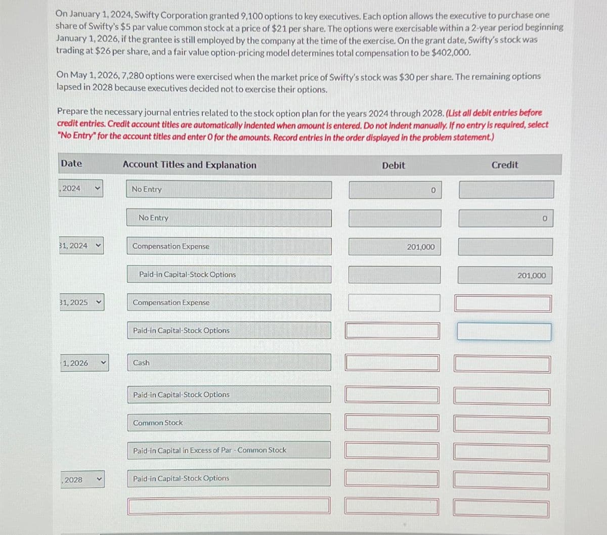 On January 1, 2024, Swifty Corporation granted 9,100 options to key executives. Each option allows the executive to purchase one
share of Swifty's $5 par value common stock at a price of $21 per share. The options were exercisable within a 2-year period beginning
January 1, 2026, if the grantee is still employed by the company at the time of the exercise. On the grant date, Swifty's stock was
trading at $26 per share, and a fair value option-pricing model determines total compensation to be $402,000.
On May 1, 2026, 7,280 options were exercised when the market price of Swifty's stock was $30 per share. The remaining options
lapsed in 2028 because executives decided not to exercise their options.
Prepare the necessary journal entries related to the stock option plan for the years 2024 through 2028. (List all debit entries before
credit entries. Credit account titles are automatically indented when amount is entered. Do not indent manually. If no entry is required, select
"No Entry" for the account titles and enter O for the amounts. Record entries in the order displayed in the problem statement.)
Date
,2024
31, 2024
31, 2025
1, 2026
,2028
Account Titles and Explanation
No Entry
No Entry
Compensation Expense
Paid-in Capital-Stock Options
Compensation Expense
Paid-in Capital-Stock Options
Cash
Paid-in Capital-Stock Options
Common Stock
Paid-in Capital in Excess of Par - Common Stock
Paid-in Capital-Stock Options
Debit
0
201,000
10000
Credit
0
201,000
OLILO