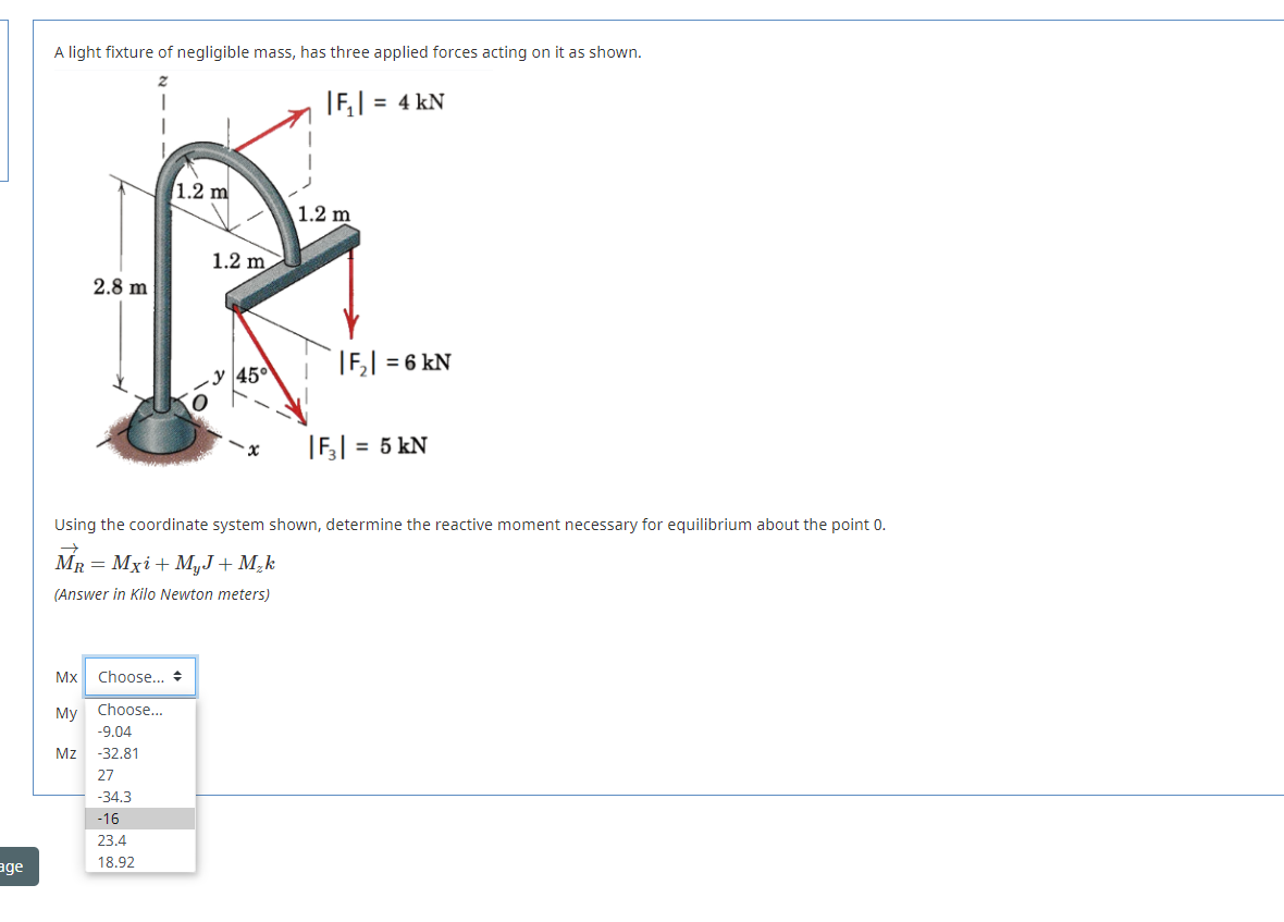 A light fixture of negligible mass, has three applied forces acting on it as shown.
|F,| = 4 kN
1.2 m
1.2 m
1.2 m
2.8 m
|F,| = 6 kN
45°
|F| = 5 kN
Using the coordinate system shown, determine the reactive moment necessary for equilibrium about the point 0.
MR = Mxi+ MyJ+ M¿k
(Answer in Kilo Newton meters)
Mx
Choose... +
Мy
Choose...
-9.04
Mz -32.81
27
-34.3
-16
23.4
18.92
age
