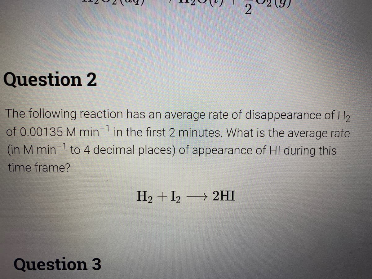2
Question 2
The following reaction has an average rate of disappearance of H2
of 0.00135 M min in the first 2 minutes. What is the average rate
(in M min1 to 4 decimal places) of appearance of HI during this
time frame?
H2 + I2 2HI
Question 3
