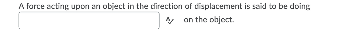 A force acting upon an object in the direction of displacement is said to be doing
on the object.
