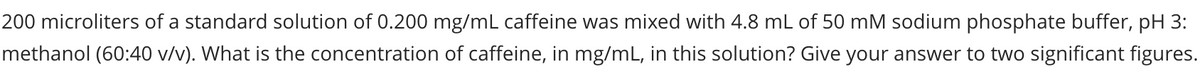 200 microliters of a standard solution of 0.200 mg/mL caffeine was mixed with 4.8 mL of 50 mM sodium phosphate buffer, pH 3:
methanol (60:40 v/v). What is the concentration of caffeine, in mg/mL, in this solution? Give your answer to two significant figures.