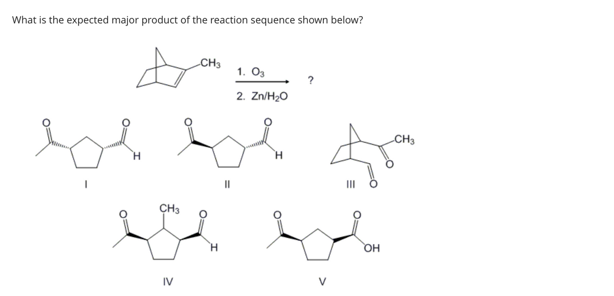 What is the expected major product of the reaction sequence shown below?
H
CH3
CH3
be be
||
IV
1. 03
2. Zn/H₂O
H
?
H
V
OH
CH3