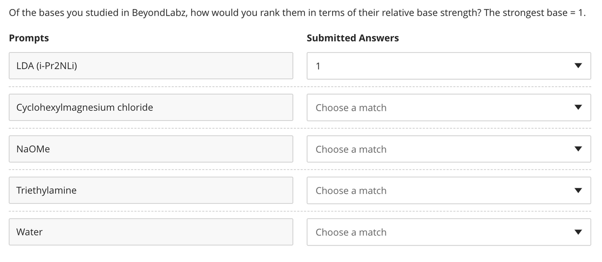 Of the bases you studied in Beyond Labz, how would you rank them in terms of their relative base strength? The strongest base = 1.
Prompts
LDA (i-Pr2NLi)
Cyclohexylmagnesium chloride
NaOMe
Triethylamine
Water
Submitted Answers
1
Choose a match
Choose a match
Choose a match
Choose a match