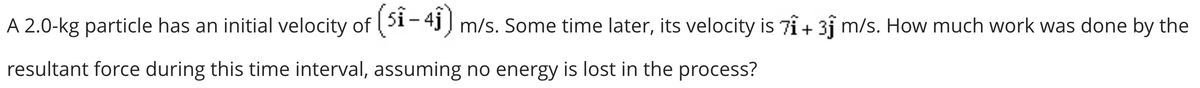 A 2.0-kg particle has an initial velocity of (51-41) m/s. Some time later, its velocity is 71 + 31 m/s. How much work was done by the
resultant force during this time interval, assuming no energy is lost in the process?