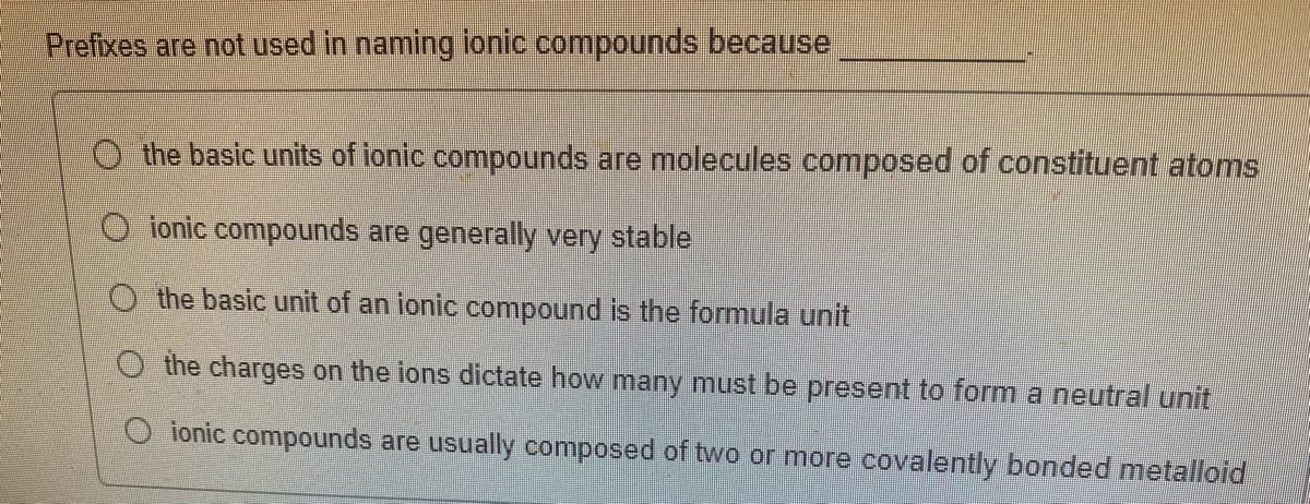 Prefixes are not used in naming ionic compounds because
the basic units of ionic compounds are molecules composed of constituent atoms
ionic compounds are generally very stable
the basic unit of an ionic compound is the formula unit
O the charges on the ions dictate how many must be present to form a neutral unit
O ionic compounds are usually composed of two or more covalently bonded metalloid