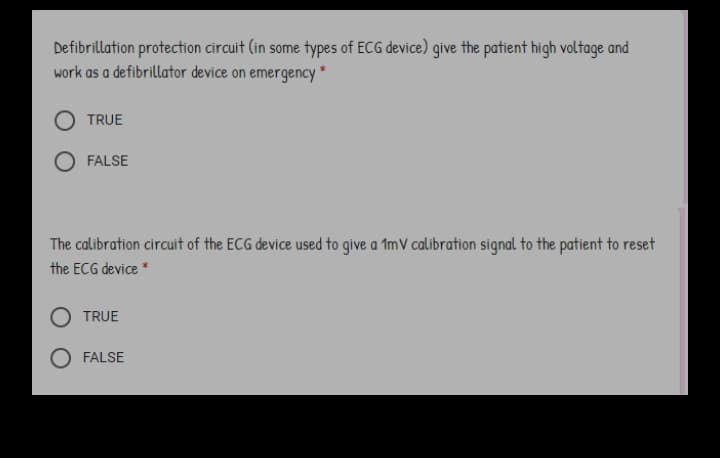 Defibrillation protection circuit (in some types of ECG device) give the patient high voltage and
work as a defibrillator device on emergency*
TRUE
FALSE
The calibration circuit of the ECG device used to give a 1mV calibration signal to the patient to reset
the ECG device *
O TRUE
FALSE
