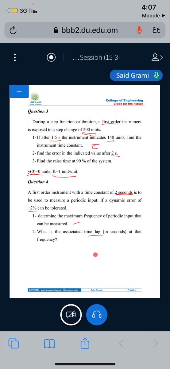 4:07
3G l.
Moodle
A bbb2.du.edu.om
EE
...Session (15-3-
Said Grami O
College of Engineering
Vision for the Future
Question 3
During a step function calibration, a first-order instrument
is exposed to a step change of 200 units.
1- If after 1.5 s the instrument indicates 140 units, find the
instrument time constant.
2- find the error in the indicated value after 2 s
S.
3- Find the raise time at 90 % of the system.
y(0)=0 units; K=1 unit/unit.
Question 4
A first order instrument with a time constant of 2 seconds is to
be used to measure a periodic input. If a dynamic error of
±2% can be tolerated,
1- determine the maximum frequency of periodic input that
can be measured.
2- What is the associated time lag (in seconds) at that
frequency?
MECH374: Instrumentation and Measurement
Said Grami
Practice
