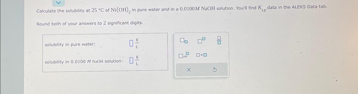 Calculate the solubility at 25 °C of Ni (OH), in pure water and in a 0.0100M NaOH solution. You'll find K data in the ALEKS Data tab.
p
Round both of your answers to 2 significant digits.
solubility in pure water:
solubility in 0.0100 M NaOH solution:
02/
0-/-
00
0
x
X
0x0
S
00
