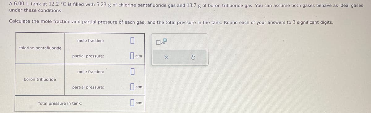 A 6.00 L tank at 12.2 °C is filled with 5.23 g of chlorine pentafluoride gas and 13.7 g of boron trifluoride gas. You can assume both gases behave as ideal gases
under these conditions.
Calculate the mole fraction and partial pressure of each gas, and the total pressure in the tank. Round each of your answers to 3 significant digits.
chlorine pentafluoride
boron trifluoride
mole fraction:
partial pressure:
mole fraction:
partial pressure:
Total pressure in tank:
0
10
atm
atm
atm
X
S