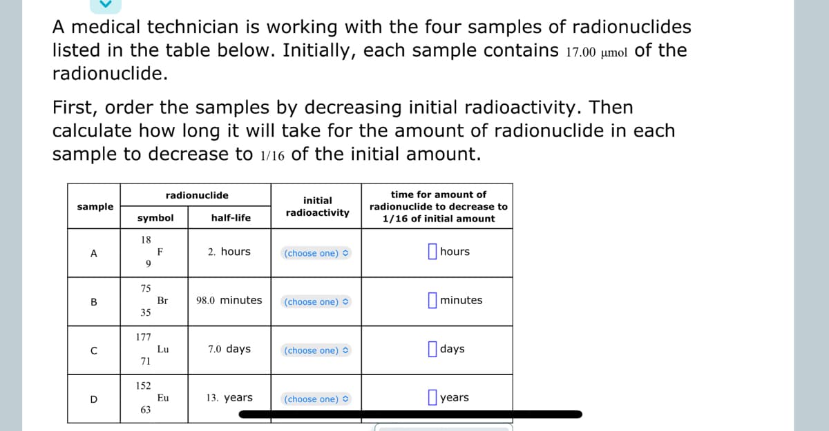 A medical technician is working with the four samples of radionuclides
listed in the table below. Initially, each sample contains 17.00 μmol of the
radionuclide.
First, order the samples by decreasing initial radioactivity. Then
calculate how long it will take for the amount of radionuclide in each
sample to decrease to 1/16 of the initial amount.
sample
A
B
D
symbol
18
9
75
M
35
177
71
152
63
radionuclide
F
Br
Lu
Eu
half-life
2. hours
98.0 minutes
7.0 days
13. years
initial
radioactivity
(choose one)
(choose one) O
(choose one)
(choose one)
time for amount of
radionuclide to decrease to
1/16 of initial amount
hours
minutes
days
years