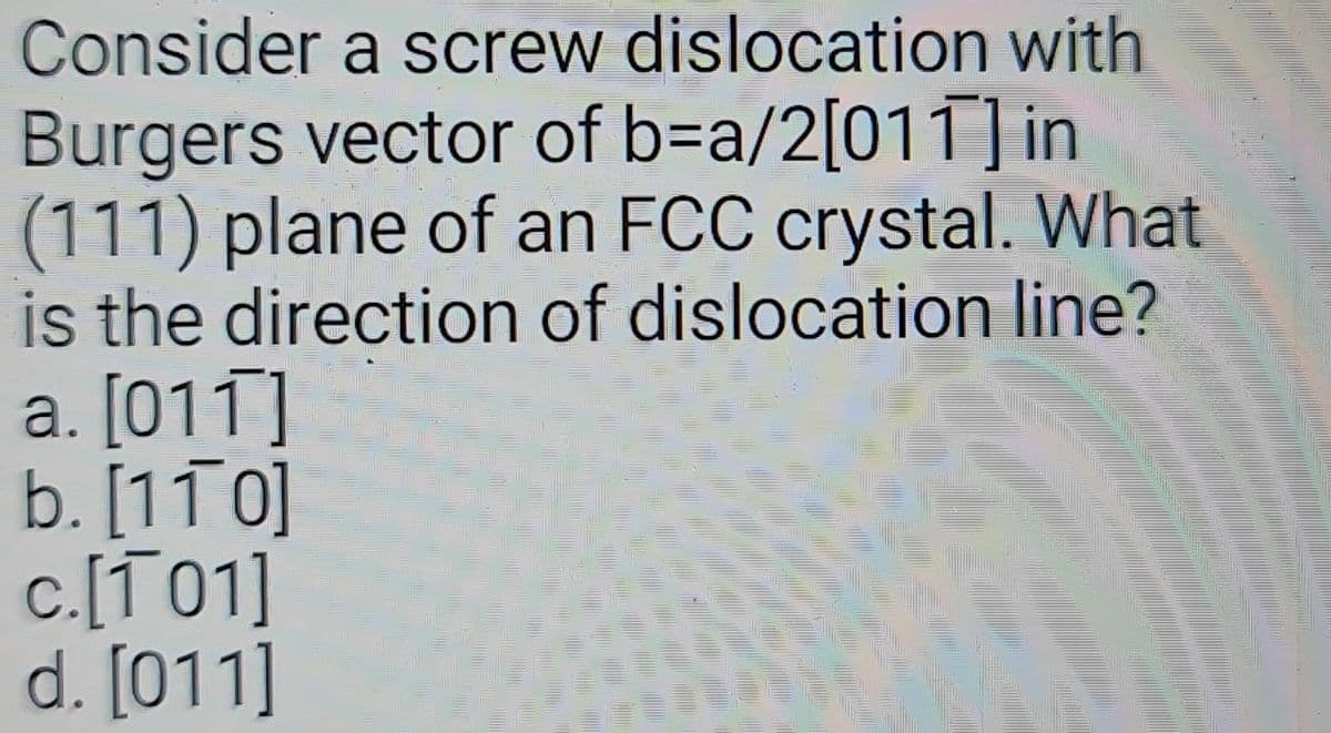 Consider a screw dislocation with
Burgers vector of b=a/2[011] in
(111) plane of an FCC crystal. What
is the direction of dislocation line?
a. [011]
b. [110]
c.[101]
d. [011]