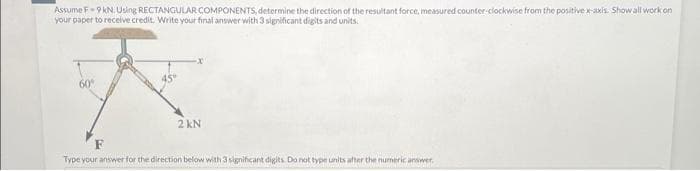 Assume F-9 kN. Using RECTANGULAR COMPONENTS, determine the direction of the resultant force, measured counter-clockwise from the positive x-axis. Show all work on
your paper to receive credit. Write your final answer with 3 significant digits and units.
60⁰
2 KN
Type your answer for the direction below with 3 significant digits. Do not type units after the numeric answer.