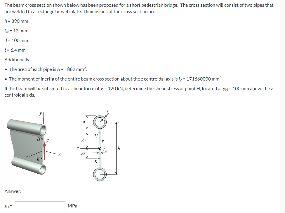 The beam cross section shown below has been proposed for a short pedestrian bridge. The cross section will consist of two pipes that
are welded to a rectangular web plate. Dimensions of the cross section are:
h = 390 mm
tw = 12 mm
d = 100 mm
t = 6.4 mm
Additionally:
• The area of each pipe is A = 1882 mm².
• The moment of inertia of the entire beam cross section about the z centroidal axis is lz=171660000 mm4.
If the beam will be subjected to a shear force of V = 120 kN, determine the shear stress at point H, located at yμ = 100 mm above the z
centroidal axis.
H
Hv
K
Answer:
TH=
X
MPa
Ун
Ук
K
Iv