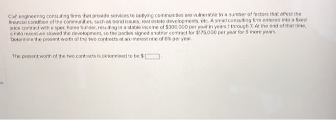 Civil engineering consulting firms that provide services to outlying communities are vulnerable to a number of factors that affect the
financial condition of the communities, such as bond issues, real estate developments, etc. A small consulting firm entered into a fixed-
price contract with a spec home builder, resulting in a stable income of $300,000 per year in years 1 through 7. At the end of that time,
a mild recession slowed the development, so the parties signed another contract for $175,000 per year for 5 more years.
Determine the present worth of the two contracts at an interest rate of 6% per year.
The present worth of the two contracts is determined to be $E
