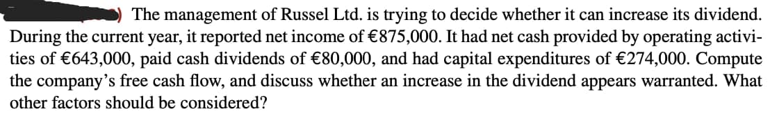 The management of Russel Ltd. is trying to decide whether it can increase its dividend.
During the current year, it reported net income of €875,000. It had net cash provided by operating activi-
ties of €643,000, paid cash dividends of €80,000, and had capital expenditures of €274,000. Compute
the company's free cash flow, and discuss whether an increase in the dividend appears warranted. What
other factors should be considered?
