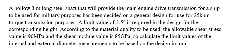 A hollow 3 m long steel shaft that will provide the main engine drive transmission for a ship
to be used for military purposes has been decided on a general design for use for 25knm
torque transmission purposes. A limit value of 2.5° is required in the design for the
corresponding height. According to the material quality to be used, the allowable shear stress
value is 90MPA and the shear module value is 85GPA, so calculate the limit values of the
internal and external diameter measurements to be based on the design in mm.
