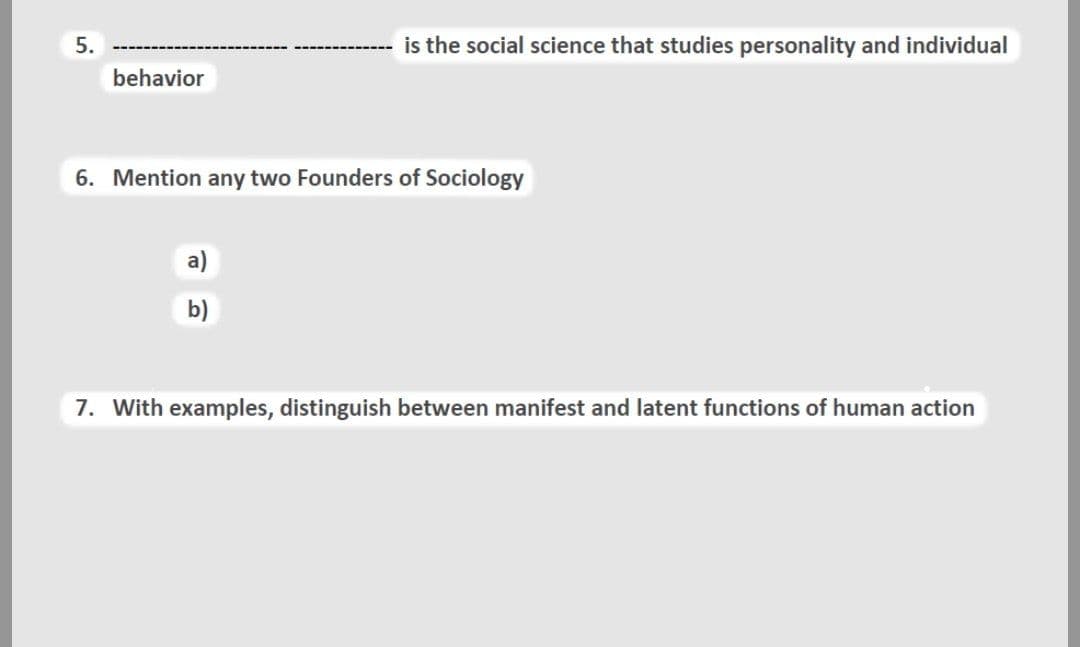 5.
is the social science that studies personality and individual
behavior
6. Mention any two Founders of Sociology
a)
b)
7. With examples, distinguish between manifest and latent functions of human action
