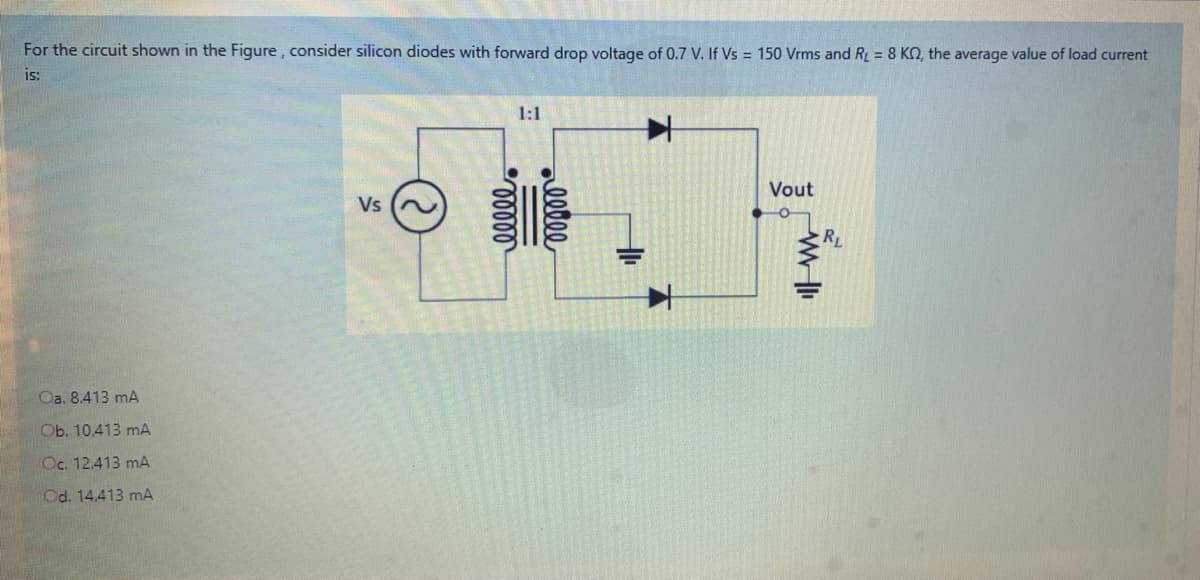 For the circuit shown in the Figure , consider silicon diodes with forward drop voltage of 0.7 V. If Vs = 150 Vrms and RL = 8 KN, the average value of load current
is:
1:1
Vout
Vs
RL
Oa. 8.413 mA
Ob. 10.413 mA
Oc. 12.413 mA
Od. 14.413 mA
ellee
