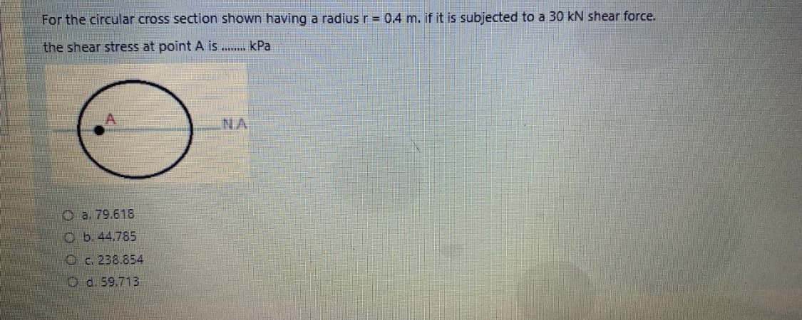 For the circular cross section shown having a radius r = 0.4 m. if it is subjected to a 30 kN shear force.
the shear stress at point A is .. kPa
NA
O a. 79.618
O b. 44.785
Oc. 238.854
O d. 59.713
