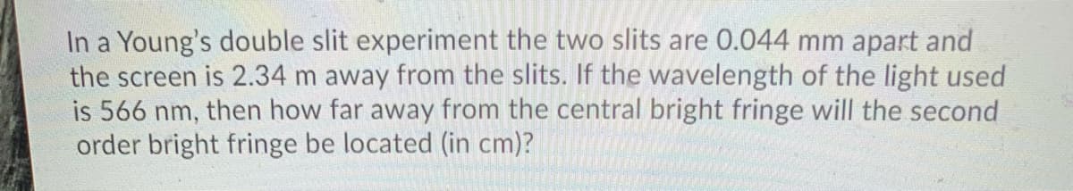 In a Young's double slit experiment the two slits are 0.044 mm apart and
the screen is 2.34 m away from the slits. If the wavelength of the light used
is 566 nm, then how far away from the central bright fringe will the second
order bright fringe be located (in cm)?
