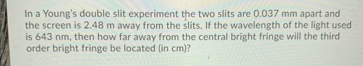 In a Young's double slit experiment the two slits are 0.037 mm apart and
the screen is 2.48 m away from the slits. If the wavelength of the light used
is 643
order bright fringe be located (in cm)?
then how far away from the central bright fringe will the third
nm,
