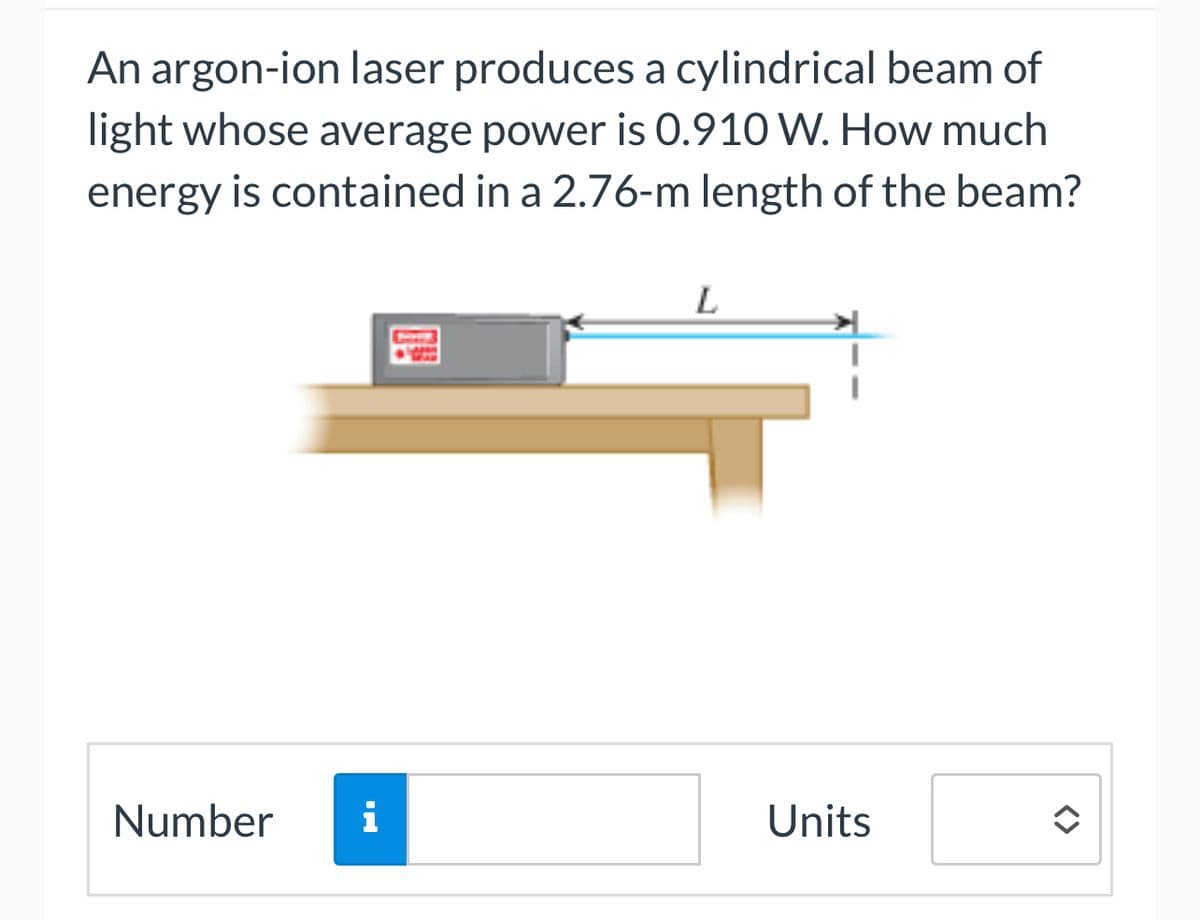 An argon-ion laser produces a cylindrical beam of
light whose average power is 0.910 W. How much
energy is contained in a 2.76-m length of the beam?
Number i
L
Units
<>