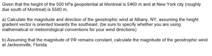 Given that the height of the 500 hPa geopotential at Montreal is 5460 m and at New York city (roughly
due south of Montreal) is 5580 m,
a) Calculate the magnitude and direction of the geostrophic wind at Albany, NY, assuming the height
gradient vector is oriented towards the southeast. (be sure to specify whether you are using
mathematical or meteorological conventions for your wind directions)
b) Assuming that the magnitude of V remains constant, calculate the magnitude of the geostrophic wind
at Jacksonville, Florida.