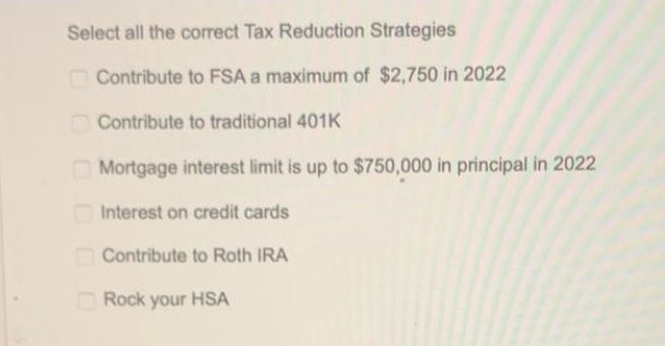 Select all the correct Tax Reduction Strategies
Contribute to FSA a maximum of $2,750 in 2022
Contribute to traditional 401K
Mortgage interest limit is up to $750,000 in principal in 2022
Interest on credit cards
Contribute to Roth IRA
Rock your HSA