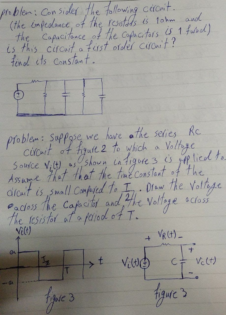 problem: Consider the following circuit.
(the impedance)
the resistors is 10hm and
the capacitance of the capacitors is 1 faracl)
is this circuit a first order circuit?
find its constant.
m
problem: suppose we have the series Rc
circuit of figure 2 to which a
Voltage
Source Vilt) as
as shown in figure 3 is applied to
that that the time constant of the
Assume
circuit is small compared to I. Draw the Voltage
the capacitor and the voltage
the resistor at a period of T.
across
Padoss
Vi(t)
Vg (t)-
+
1/2
7x + Ville
t
C = Velt)
T
T-.
figure 3
e
51
figure 3