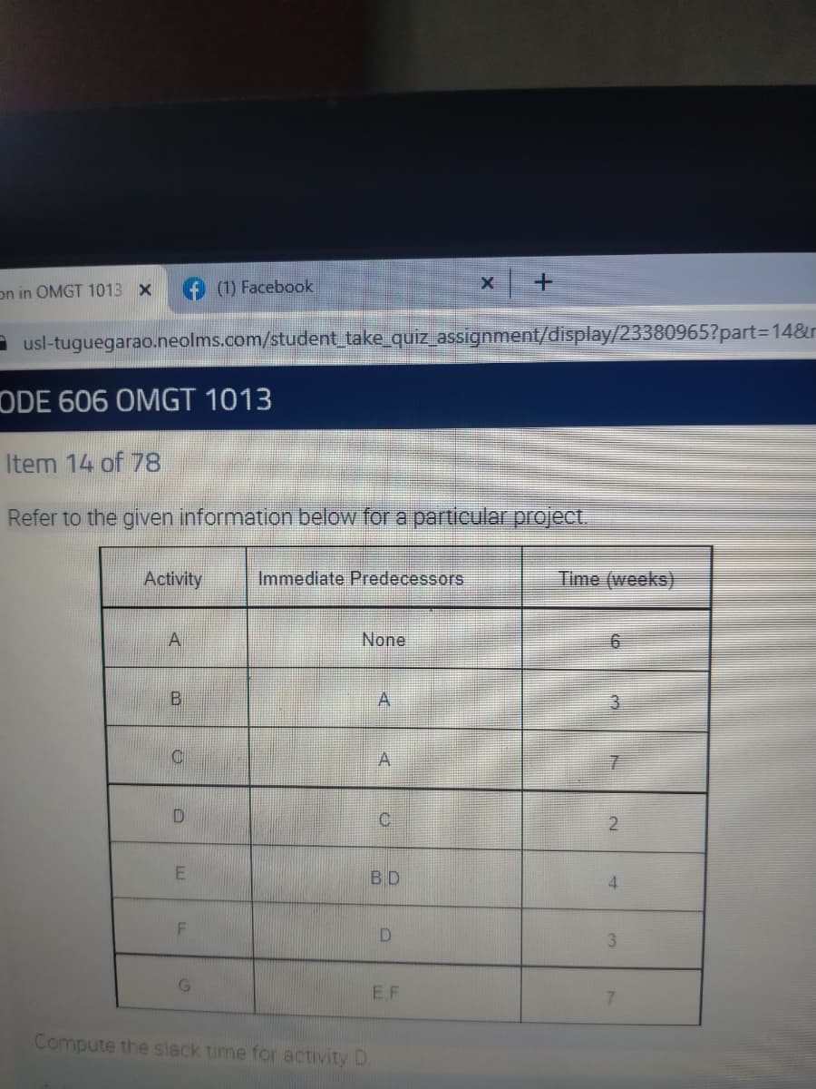 on in OMGT 1013 x
(1) Facebook
- usl-tuguegarao.neolms.com/student take_quiz_assignment/display/23380965?part=14&r
ODE 606 ÖMGT 1013
Item 14 of 78
Refer to the given information below for a particular project.
Activity
Immediate Predecessors
Time (weeks)
A
None
2
BD
4.
3
E F
Compute the slack time for activity D
A.
LL
